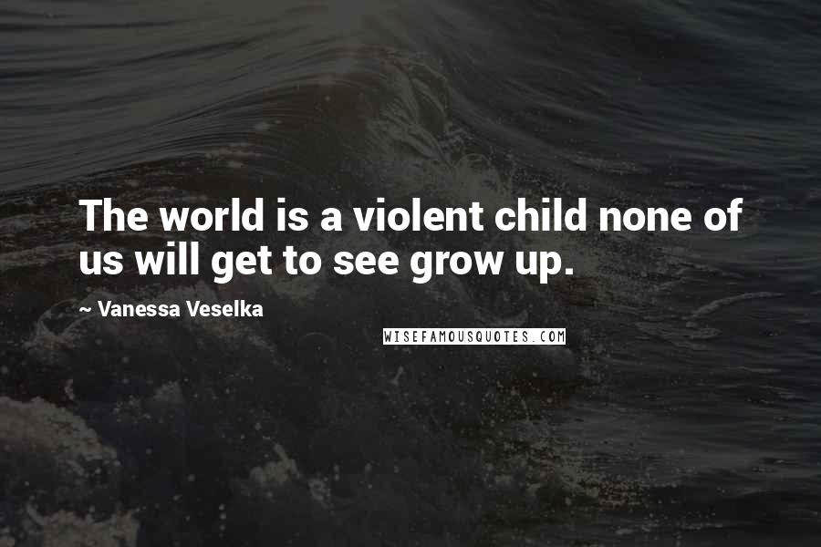 Vanessa Veselka Quotes: The world is a violent child none of us will get to see grow up.