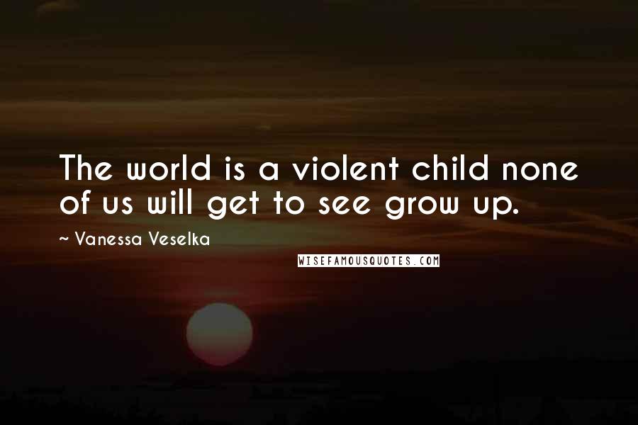 Vanessa Veselka Quotes: The world is a violent child none of us will get to see grow up.