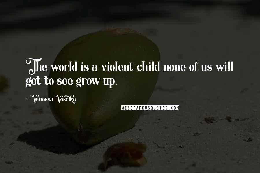 Vanessa Veselka Quotes: The world is a violent child none of us will get to see grow up.