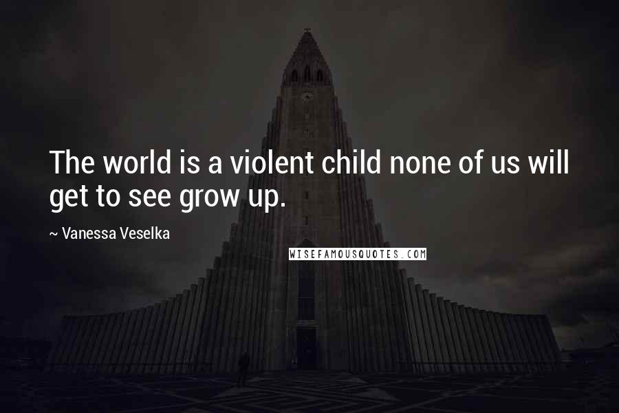 Vanessa Veselka Quotes: The world is a violent child none of us will get to see grow up.