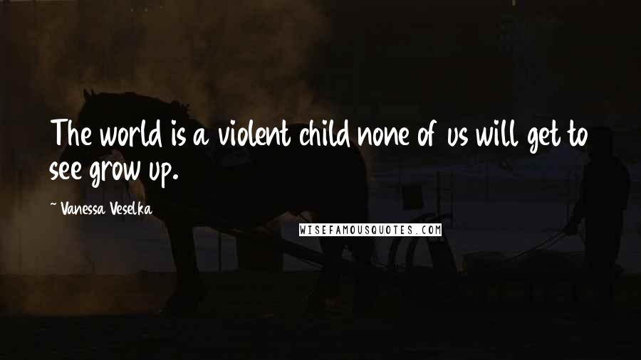 Vanessa Veselka Quotes: The world is a violent child none of us will get to see grow up.