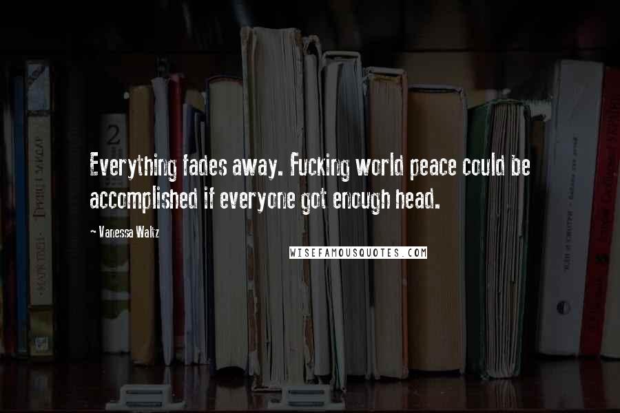 Vanessa Waltz Quotes: Everything fades away. Fucking world peace could be accomplished if everyone got enough head.