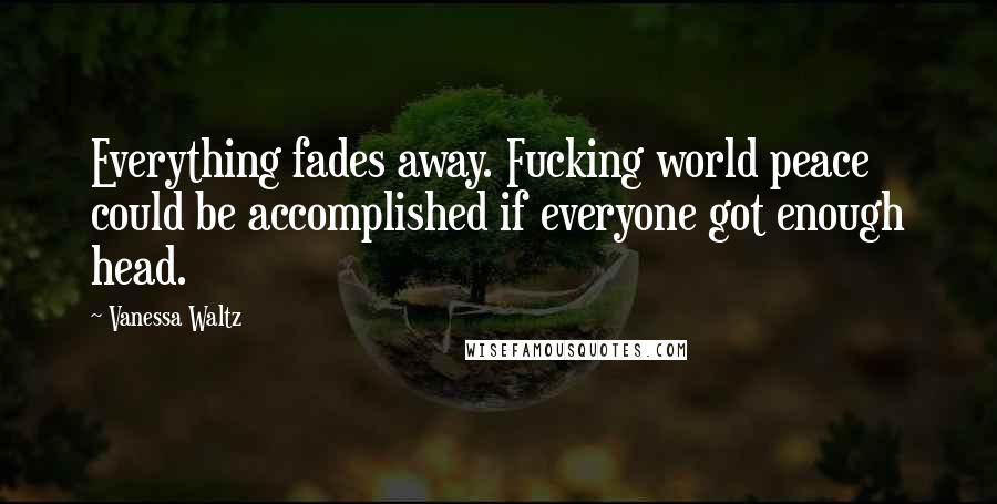 Vanessa Waltz Quotes: Everything fades away. Fucking world peace could be accomplished if everyone got enough head.