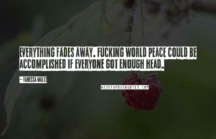 Vanessa Waltz Quotes: Everything fades away. Fucking world peace could be accomplished if everyone got enough head.