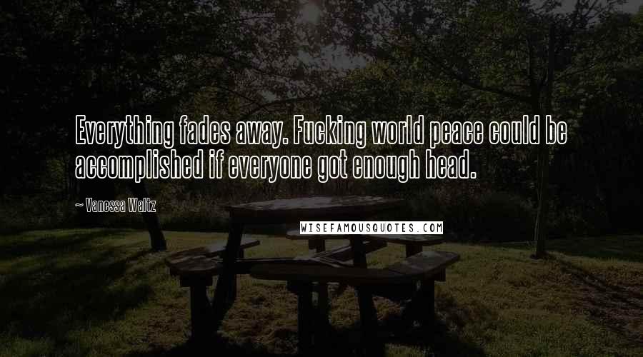 Vanessa Waltz Quotes: Everything fades away. Fucking world peace could be accomplished if everyone got enough head.