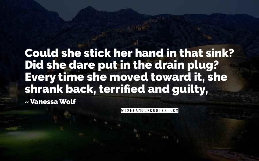 Vanessa Wolf Quotes: Could she stick her hand in that sink? Did she dare put in the drain plug? Every time she moved toward it, she shrank back, terrified and guilty,