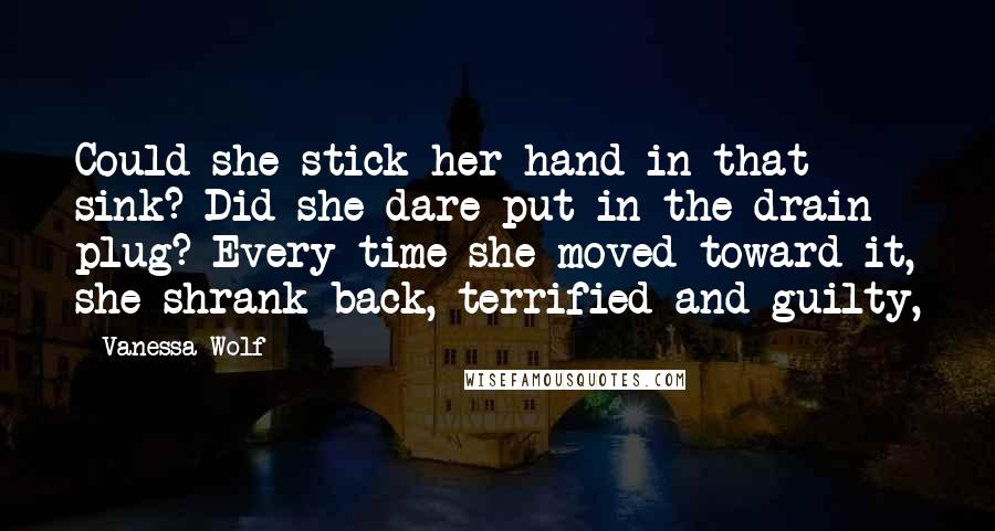 Vanessa Wolf Quotes: Could she stick her hand in that sink? Did she dare put in the drain plug? Every time she moved toward it, she shrank back, terrified and guilty,
