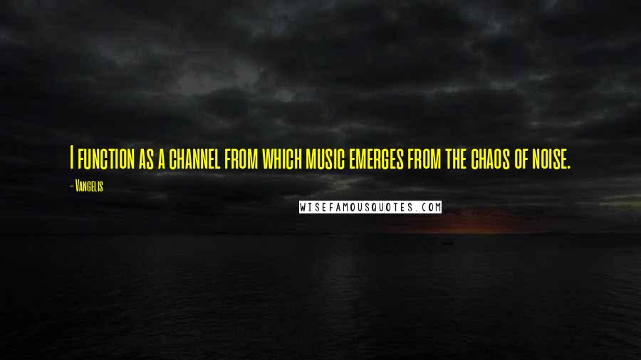 Vangelis Quotes: I function as a channel from which music emerges from the chaos of noise.