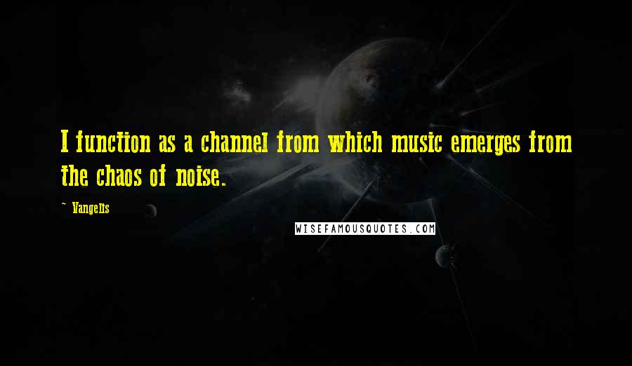 Vangelis Quotes: I function as a channel from which music emerges from the chaos of noise.
