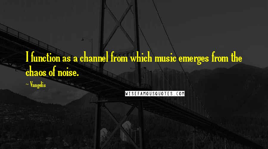 Vangelis Quotes: I function as a channel from which music emerges from the chaos of noise.