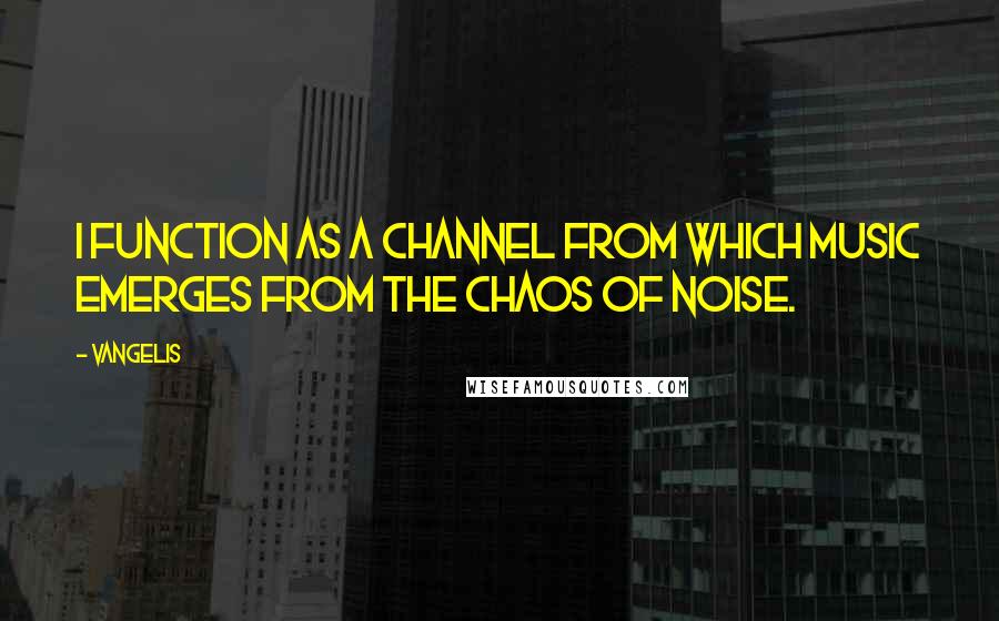 Vangelis Quotes: I function as a channel from which music emerges from the chaos of noise.