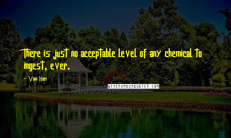 Vani Hari Quotes: There is just no acceptable level of any chemical to ingest, ever.