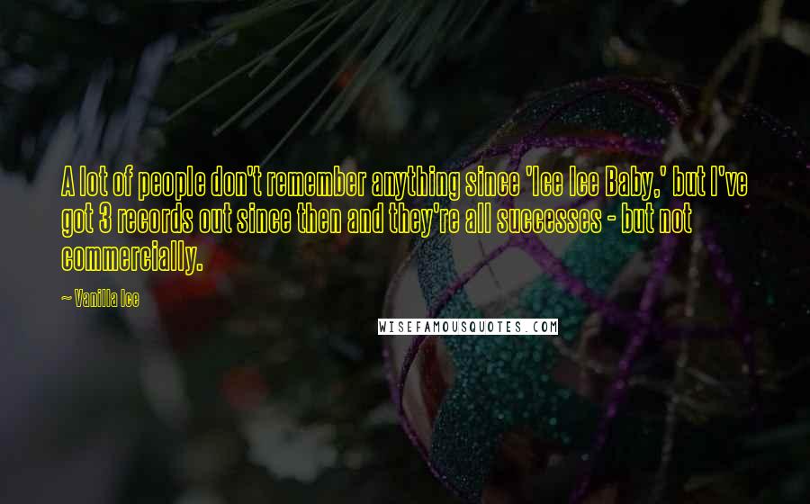 Vanilla Ice Quotes: A lot of people don't remember anything since 'Ice Ice Baby,' but I've got 3 records out since then and they're all successes - but not commercially.