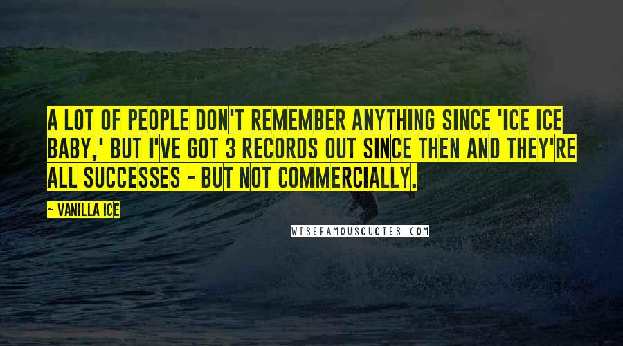 Vanilla Ice Quotes: A lot of people don't remember anything since 'Ice Ice Baby,' but I've got 3 records out since then and they're all successes - but not commercially.