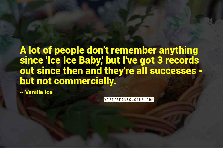 Vanilla Ice Quotes: A lot of people don't remember anything since 'Ice Ice Baby,' but I've got 3 records out since then and they're all successes - but not commercially.