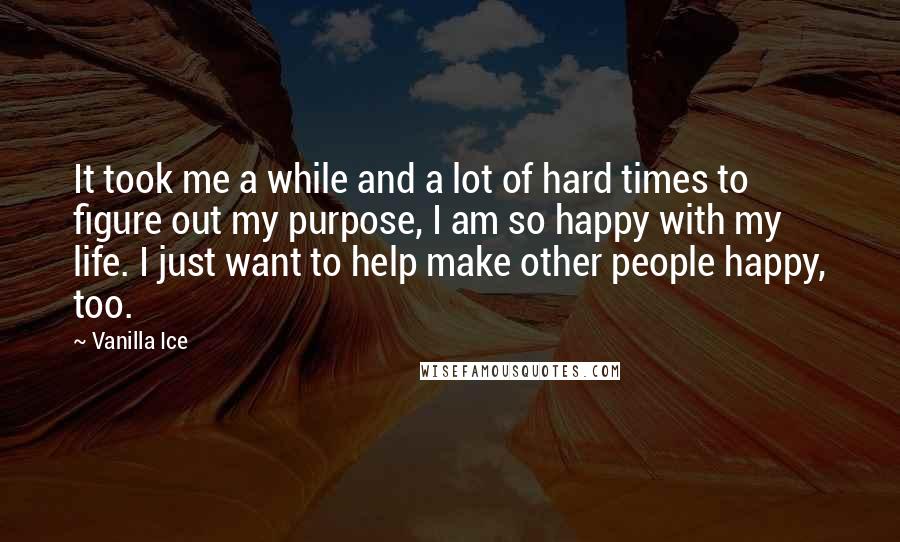 Vanilla Ice Quotes: It took me a while and a lot of hard times to figure out my purpose, I am so happy with my life. I just want to help make other people happy, too.