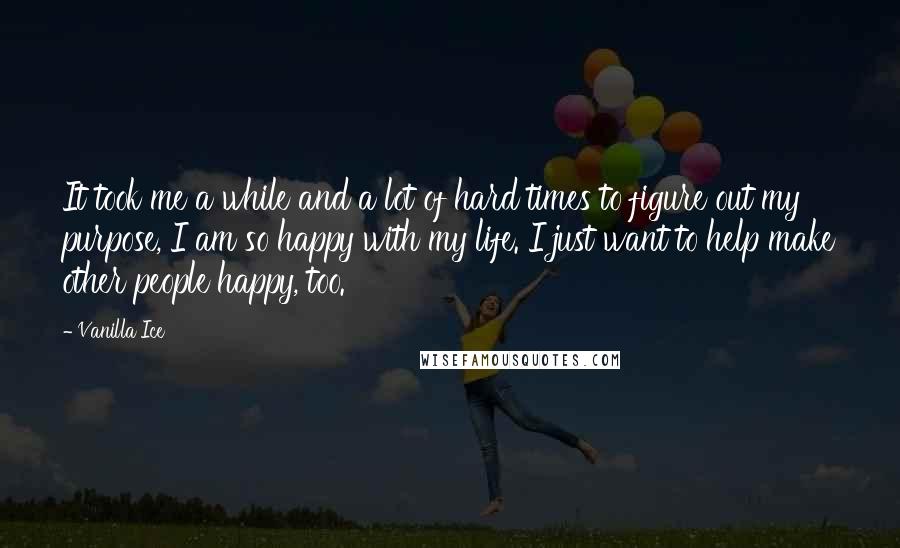 Vanilla Ice Quotes: It took me a while and a lot of hard times to figure out my purpose, I am so happy with my life. I just want to help make other people happy, too.