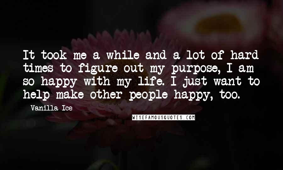 Vanilla Ice Quotes: It took me a while and a lot of hard times to figure out my purpose, I am so happy with my life. I just want to help make other people happy, too.