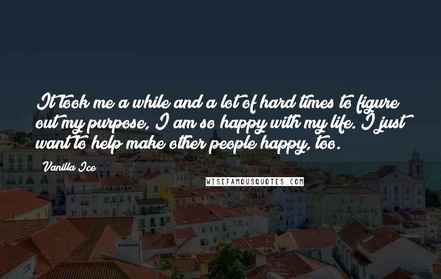 Vanilla Ice Quotes: It took me a while and a lot of hard times to figure out my purpose, I am so happy with my life. I just want to help make other people happy, too.