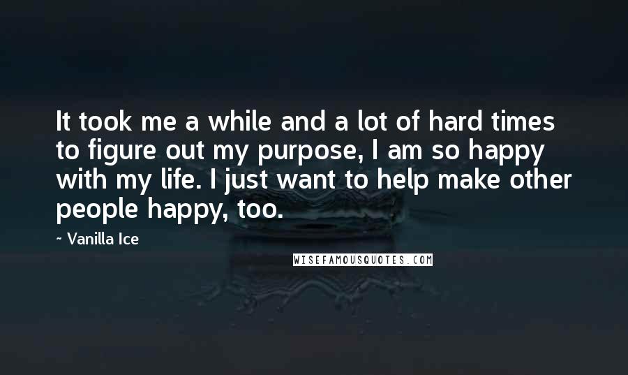 Vanilla Ice Quotes: It took me a while and a lot of hard times to figure out my purpose, I am so happy with my life. I just want to help make other people happy, too.