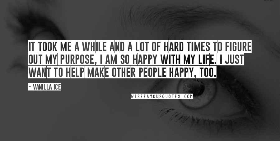 Vanilla Ice Quotes: It took me a while and a lot of hard times to figure out my purpose, I am so happy with my life. I just want to help make other people happy, too.