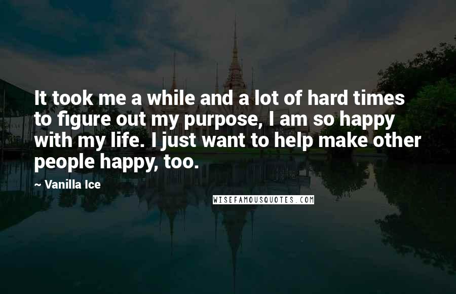 Vanilla Ice Quotes: It took me a while and a lot of hard times to figure out my purpose, I am so happy with my life. I just want to help make other people happy, too.