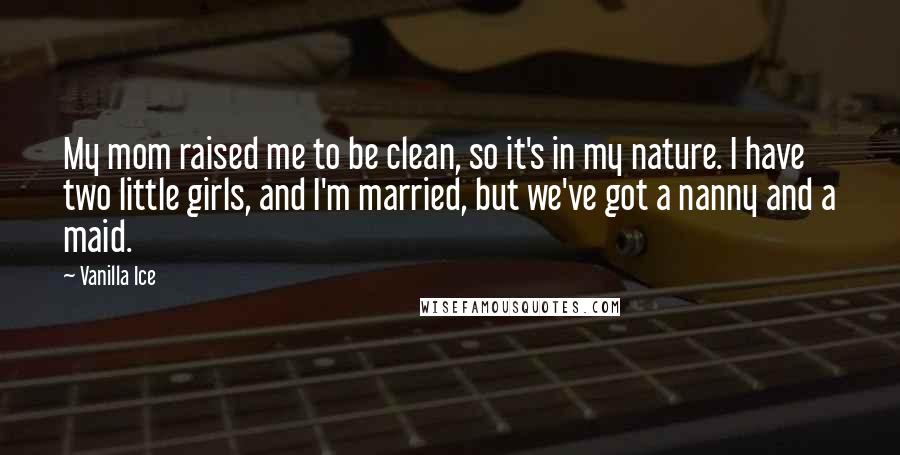 Vanilla Ice Quotes: My mom raised me to be clean, so it's in my nature. I have two little girls, and I'm married, but we've got a nanny and a maid.