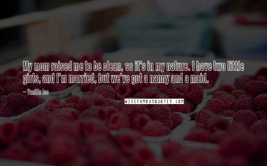 Vanilla Ice Quotes: My mom raised me to be clean, so it's in my nature. I have two little girls, and I'm married, but we've got a nanny and a maid.