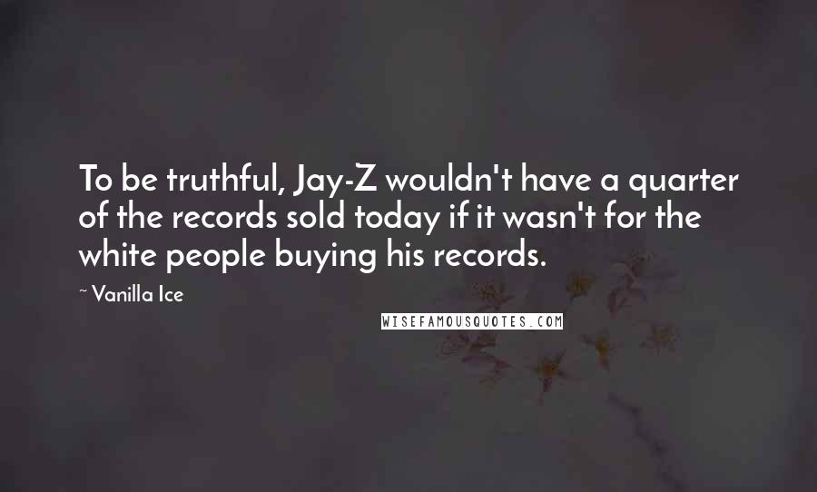 Vanilla Ice Quotes: To be truthful, Jay-Z wouldn't have a quarter of the records sold today if it wasn't for the white people buying his records.