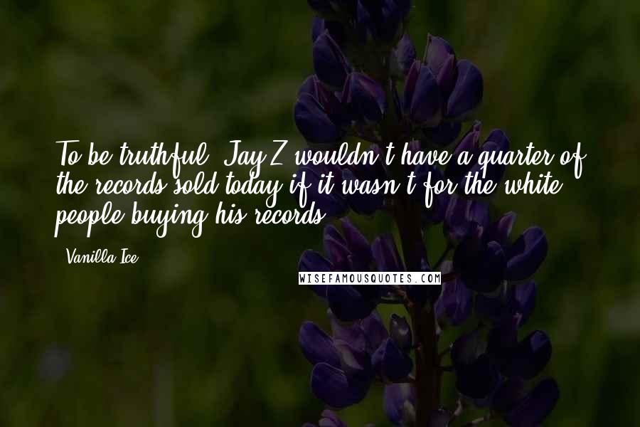 Vanilla Ice Quotes: To be truthful, Jay-Z wouldn't have a quarter of the records sold today if it wasn't for the white people buying his records.
