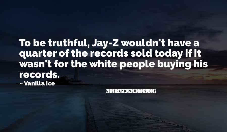 Vanilla Ice Quotes: To be truthful, Jay-Z wouldn't have a quarter of the records sold today if it wasn't for the white people buying his records.