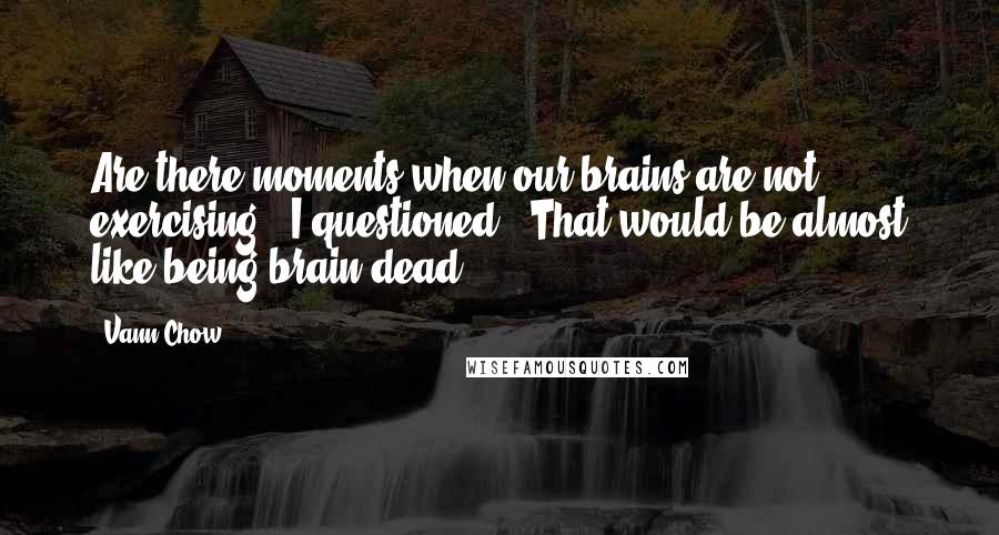 Vann Chow Quotes: Are there moments when our brains are not exercising?" I questioned. "That would be almost like being brain dead...