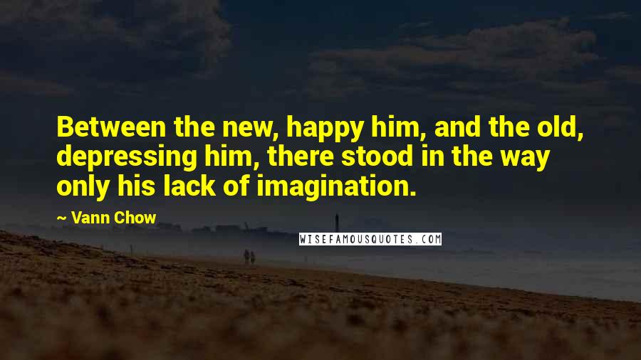 Vann Chow Quotes: Between the new, happy him, and the old, depressing him, there stood in the way only his lack of imagination.