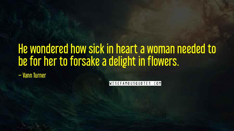 Vann Turner Quotes: He wondered how sick in heart a woman needed to be for her to forsake a delight in flowers.