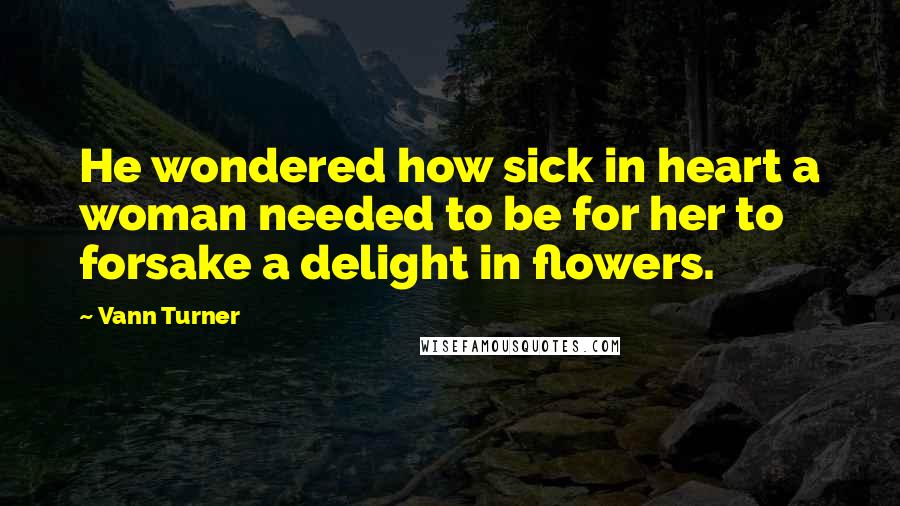 Vann Turner Quotes: He wondered how sick in heart a woman needed to be for her to forsake a delight in flowers.