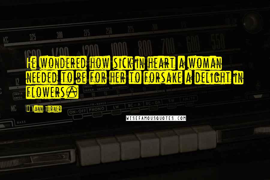 Vann Turner Quotes: He wondered how sick in heart a woman needed to be for her to forsake a delight in flowers.