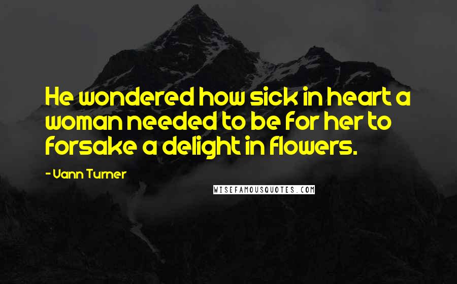 Vann Turner Quotes: He wondered how sick in heart a woman needed to be for her to forsake a delight in flowers.