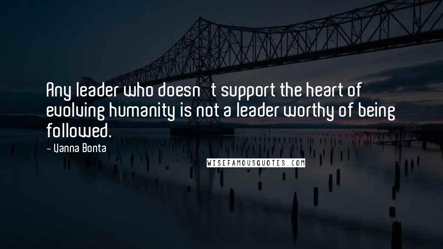 Vanna Bonta Quotes: Any leader who doesn't support the heart of evolving humanity is not a leader worthy of being followed.