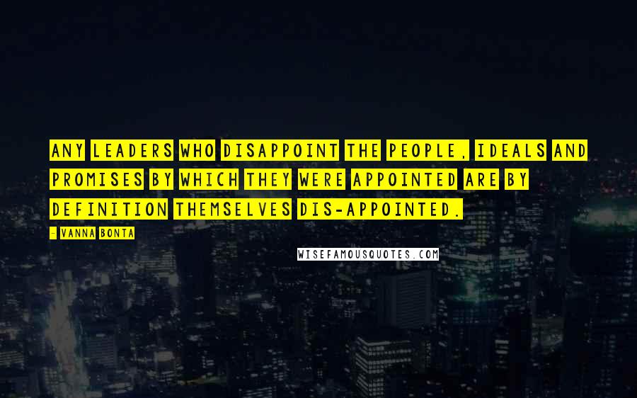 Vanna Bonta Quotes: Any leaders who disappoint the people, ideals and promises by which they were appointed are by definition themselves dis-appointed.