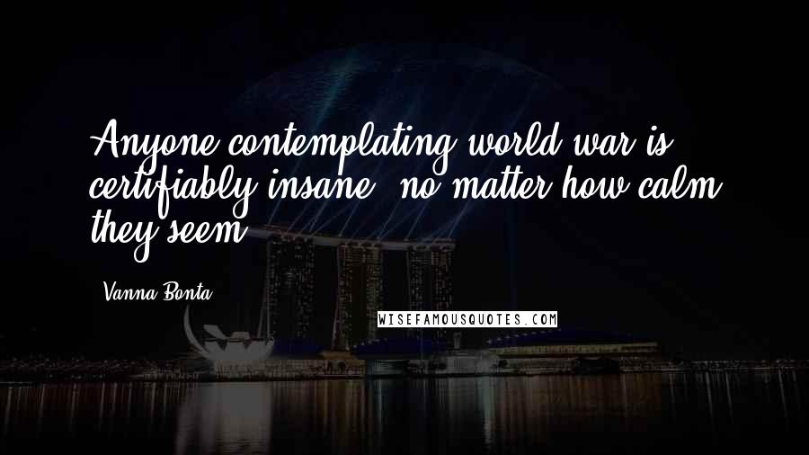 Vanna Bonta Quotes: Anyone contemplating world war is certifiably insane, no matter how calm they seem.