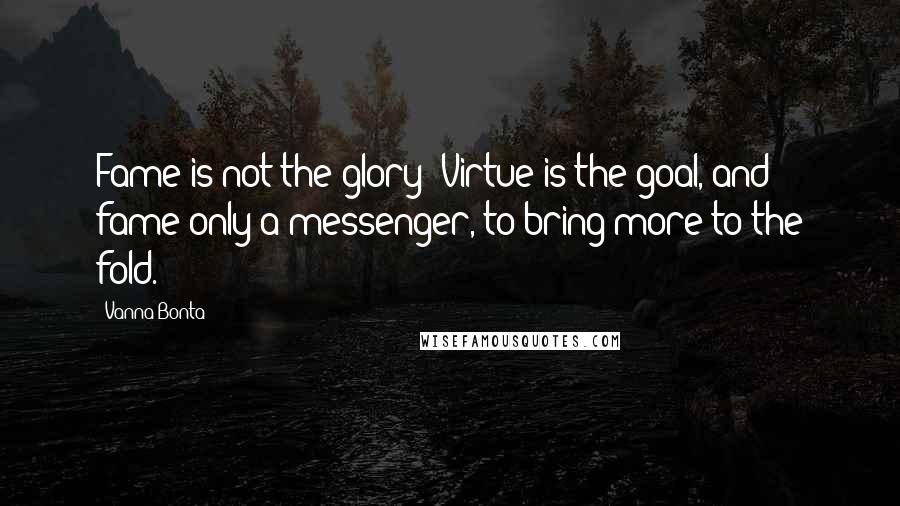 Vanna Bonta Quotes: Fame is not the glory! Virtue is the goal, and fame only a messenger, to bring more to the fold.