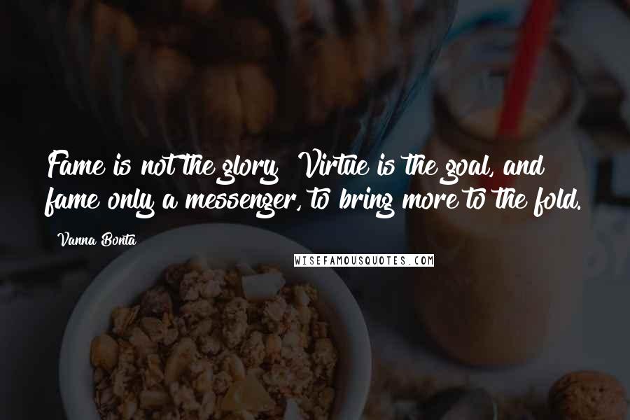 Vanna Bonta Quotes: Fame is not the glory! Virtue is the goal, and fame only a messenger, to bring more to the fold.