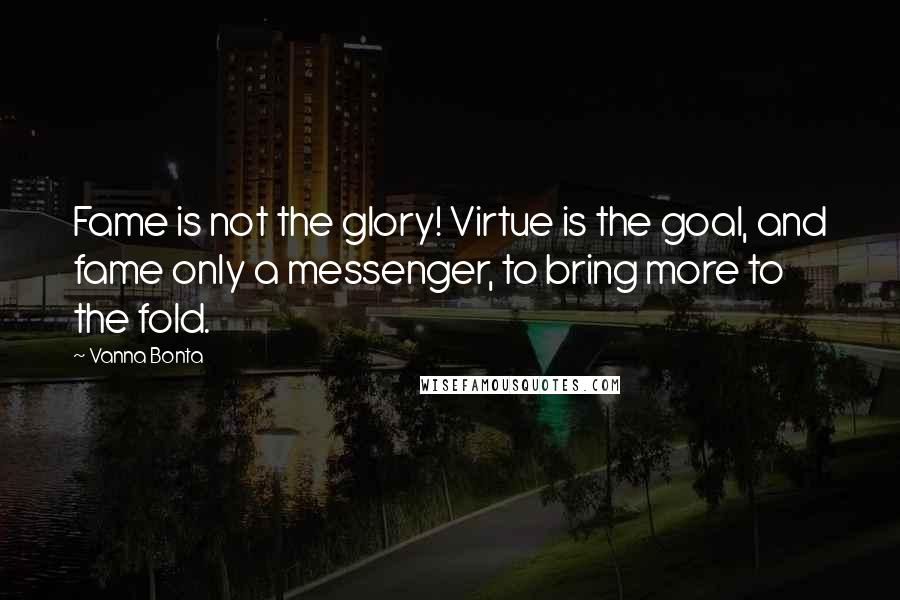 Vanna Bonta Quotes: Fame is not the glory! Virtue is the goal, and fame only a messenger, to bring more to the fold.