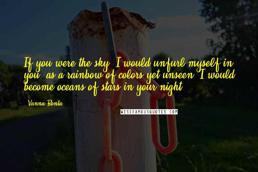Vanna Bonta Quotes: If you were the sky, I would unfurl myself in you, as a rainbow of colors yet unseen. I would become oceans of stars in your night.