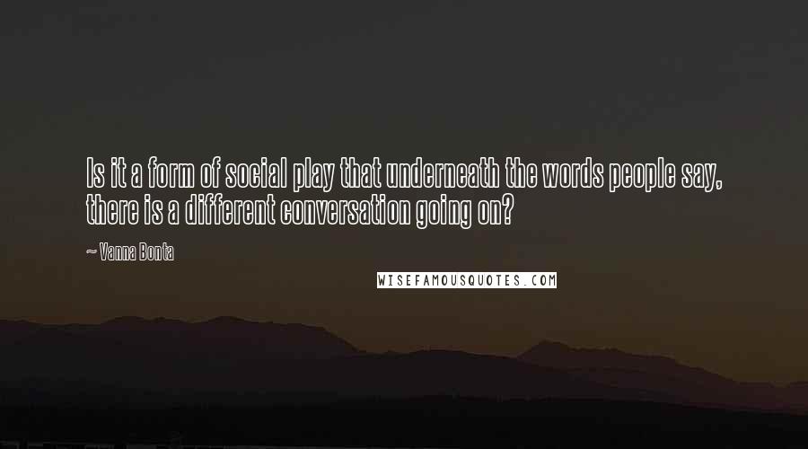 Vanna Bonta Quotes: Is it a form of social play that underneath the words people say, there is a different conversation going on?