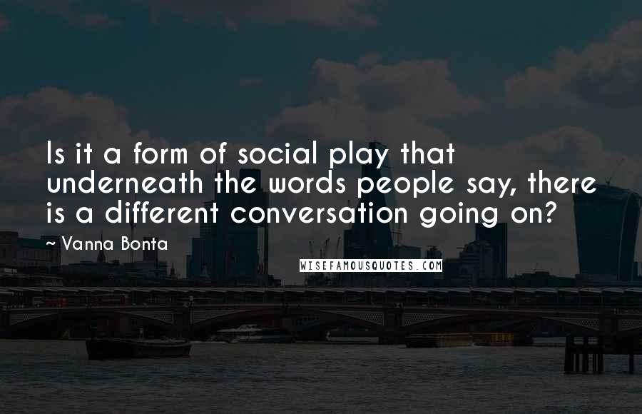 Vanna Bonta Quotes: Is it a form of social play that underneath the words people say, there is a different conversation going on?