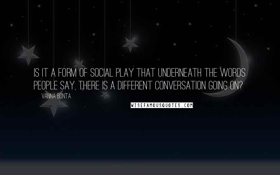Vanna Bonta Quotes: Is it a form of social play that underneath the words people say, there is a different conversation going on?