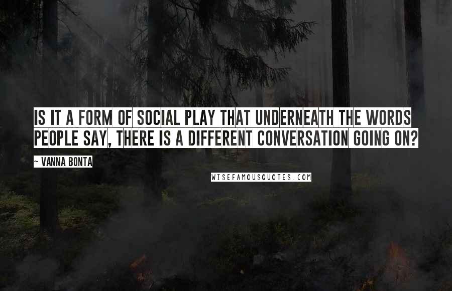 Vanna Bonta Quotes: Is it a form of social play that underneath the words people say, there is a different conversation going on?