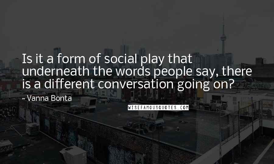 Vanna Bonta Quotes: Is it a form of social play that underneath the words people say, there is a different conversation going on?