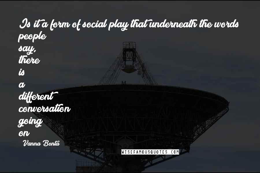 Vanna Bonta Quotes: Is it a form of social play that underneath the words people say, there is a different conversation going on?